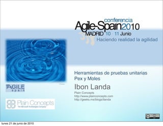 Haciendo realidad la agilidad




                                        Herramientas de pruebas unitarias
                                        Pex y Moles
                                        Ibon Landa
                            © ﬂioukas




                                        Plain Concepts
                                        http://www.plainconcepts.com
                                        http://geeks.ms/blogs/ilanda




                                                                                    8


lunes 21 de junio de 2010
 