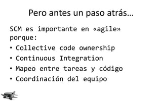 Pero antes un paso atrás…
SCM es importante en «agile»
porque:
• Collective code ownership
• Continuous Integration
• Mapeo entre tareas y código
• Coordinación del equipo
 