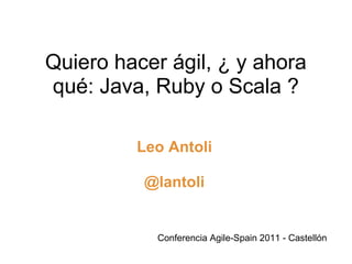 Quiero hacer ágil, ¿ y ahora qué: Java, Ruby o Scala ? Leo Antoli @lantoli Conferencia Agile-Spain 2011 - Castellón 