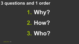 CAS 2014 13
3 questions and 1 order
1. Why?
2. How?
3. Who?
 