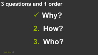 CAS 2014 17
3 questions and 1 order
 Why?
2. How?
3. Who?
 