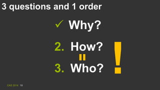 CAS 2014 18
3 questions and 1 order
 Why?
2. How?
3. Who? !
 