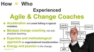 CAS 2014 23
How Who=
■ Acceleration and avoid falling in typical
mistakes.
Experienced
Agile & Change Coaches
■ Mindset ch...