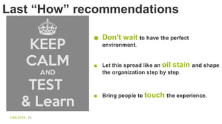 CAS 2014 24
Last “How” recommendations
■ Don’t wait to have the perfect
environment.
■ Bring people to touch the experienc...