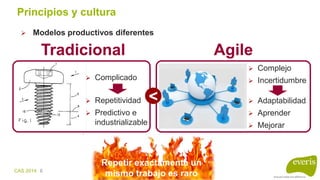 CAS 2014 6
Principios y cultura
 Modelos productivos diferentes
Tradicional
 Complicado
 Repetitividad
 Predictivo e
industrializable
Agile
 Complejo
 Incertidumbre
 Adaptabilidad
 Aprender
 Mejorar
<
Repetir exactamente un
mismo trabajo es raro
 