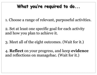 What you’re required to do...
1. Choose a range of relevant, purposeful activities.
2. Set at least one specific goal for each activity
and how you plan to achieve it.
3. Meet all of the eight outcomes. (Wait for it.)
4. Reflect on your progress, and keep evidence
and reflections on managebac. (Wait for it.)
 
