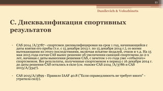 C. Дисквалификация спортивных
результатов
• CAS 2014 /A/3787 - спортсмен дисквалифицирован на срок 1 год, начинающийся с
даты взятия его пробы (т.е. с 15 декабря 2013 г. по 15 декабря 2014 г.), со всеми
вытекающими из этого последствиями, включая изъятие медалей, очков и т.д. На 15
мая 2015 года состав CAS вынес решение об увеличении санкций спортсмена до 2-х
лет, начиная с даты вынесения решения CAS, с зачетом 1-го года уже «отбытого»
спортсменом. Все результаты, полученные спортсменом в период с 16 декабря 2014 г.
до даты решения CAS остались в силе (см. также CAS 2104 /A/3786 и CAS
2013/A/3347).
• CAS 2015/A/3899 - Правило IAAF 40.8 ("Если справедливость не требует иного" -
утратила силу).
Danilevich & Volozhinets
11
 