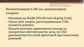 Компетенция CAS по допинговым
спорам
• Основана на ВАДК (World Anti-Doping Code)
• Около 30% споров, рассматриваемых CAS,
касаются допинга
• Каждое решение принимается исходя из
конкретных обстоятельства дела, но CAS
руководствуется своей практикой при вынесении
решений
Danilevich & Volozhinets
2
 