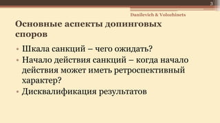 Основные аспекты допинговых
споров
• Шкала санкций – чего ожидать?
• Начало действия санкций – когда начало
действия может иметь ретроспективный
характер?
• Дисквалификация результатов
Danilevich & Volozhinets
3
 