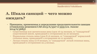 А. Шкала санкций – чего можно
ожидать?
• Принципы, применимые к определению продолжительности санкции
установлены решением CAS 2013/A/3327 и 3335 (см. также
2014/A/3685):
▫ Существенная или значительная вина (срок 16-24 месяцев, со "стандартной"
существенной виной, приводящей к отстранению на 20 месяцев);
▫ Нормальная степень вины (срок 8-16 месяцев, со "стандартной" нормальной
степенью вины, приводящей к отстранению на 12 месяцев).
▫ Легкая степень вины (0-8 месяцев, со "стандартной" легкой степенью вины,
приводящей к отстранению на 4 месяца).
5
Danilevich & Volozhinets
 