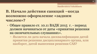 B. Начало действия санкций –когда
возможно оформление «задним
числом»?
• Общее правило ст. 10.11 ВАДК 2015 г. - период
должен начинаться от даты «принятия решения
на окончательных слушаниях».
▫ Является ли дата начала дисквалификации датой
принятия решения дисциплинарного органа, или
наоборот, датой вынесения решения CAS?
6
Danilevich & Volozhinets
 