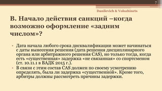 B. Начало действия санкций –когда
возможно оформление «задним
числом»?
• Дата начала любого срока дисквалификации может начинаться
с даты вынесения решения (дата решения дисциплинарного
органа или арбитражного решения CAS), но только тогда, когда
есть «существенная» задержка «не связанная» со спортсменом
(ст. 10.11.1 в ВАДК 2015 г.).
• В связи с этим состав CAS должен по своему усмотрению
определять, была ли задержка «существенной». Кроме того,
арбитры должны рассмотреть причины задержки.
Danilevich & Volozhinets
7
 