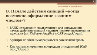 B. Начало действия санкций –когда
возможно оформление «задним
числом»?
• ВАДК не содержит «калькулятор» для определения
начала действия санкций «задним числом» на основании
задержки (см. CAS 2014/A/3842 и CAS 2015/A/3925).
• Арбитры не обязаны обращаться к дате взятия пробы.
• Как карьера спортсмена пострадали от задержки? (CAS
2010/A/2201).
Danilevich & Volozhinets
8
 