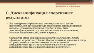 C. Дисквалификация спортивных
результатов
• Все конкурентные результаты, достигнутые с даты взятия
положительной пробы до начала любого срока дисквалификации
должны, если справедливость не требует иного, быть
дисквалифицированы со всеми вытекающими последствиями,
включая изъятие медалей, очков и призов.
• Состав суда имеет широкие возможности (см. CAS 2013/A/3274 –
«факторы, которые могут (также) быть приняты во внимание в сфере
«справедливой» проверки это серьезность нарушения
антидопинговых правил спортсменом и влияние нарушения
антидопинговых правил на последующие результаты».
Danilevich & Volozhinets
9
 