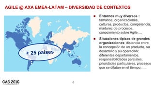 4
AGILE @ AXA EMEA-LATAM – DIVERSIDAD DE CONTEXTOS
 Entornos muy diversos :
tamaños, organizaciones,
culturas, productos,...