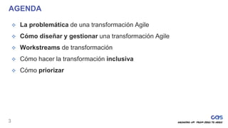 3
AGENDA
 La problemática de una transformación Agile
 Cómo diseñar y gestionar una transformación Agile
 Workstreams de transformación
 Cómo hacer la transformación inclusiva
 Cómo priorizar
 
