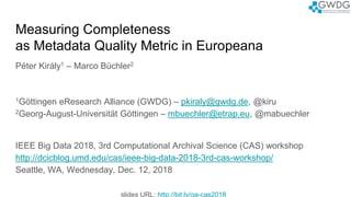 Measuring Completeness
as Metadata Quality Metric in Europeana
Péter Király1 – Marco Büchler2
1Göttingen eResearch Alliance (GWDG) – pkiraly@gwdg.de, @kiru
2Georg-August-Universität Göttingen – mbuechler@etrap.eu, @mabuechler
IEEE Big Data 2018, 3rd Computational Archival Science (CAS) workshop
http://dcicblog.umd.edu/cas/ieee-big-data-2018-3rd-cas-workshop/
Seattle, WA, Wednesday, Dec. 12, 2018
slides URL: http://bit.ly/qa-cas2018
 