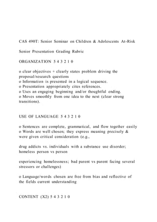 CAS 490T: Senior Seminar on Children & Adolescents At-Risk
Senior Presentation Grading Rubric
ORGANIZATION 5 4 3 2 1 0
o clear objectives + clearly states problem driving the
proposal/research questions
o Information is presented in a logical sequence.
o Presentation appropriately cites references.
o Uses an engaging beginning and/or thoughtful ending.
o Moves smoothly from one idea to the next (clear strong
transitions).
USE OF LANGUAGE 5 4 3 2 1 0
o Sentences are complete, grammatical, and flow together easily
o Words are well chosen; they express meaning precisely &
were given critical consideration (e.g.,
drug addicts vs. individuals with a substance use disorder;
homeless person vs person
experiencing homelessness; bad parent vs parent facing several
stressors or challenges)
o Language/words chosen are free from bias and reflective of
the fields current understanding
CONTENT (X2) 5 4 3 2 1 0
 
