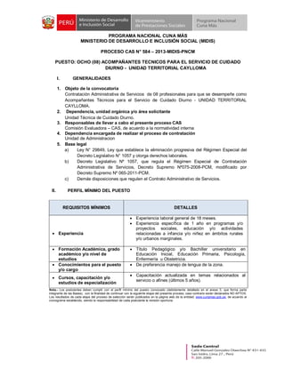 PROGRAMA NACIONAL CUNA MÁS
MINISTERIO DE DESARROLLO E INCLUSIÓN SOCIAL (MIDIS)
PROCESO CAS N° 584 – 2013-MIDIS-PNCM
PUESTO: OCHO (08) ACOMPAÑANTES TECNICOS PARA EL SERVICIO DE CUIDADO
DIURNO - UNIDAD TERRITORIAL CAYLLOMA
I.

GENERALIDADES

1. Objeto de la convocatoria
Contratación Administrativa de Servicios de 08 profesionales para que se desempeñe como
Acompañantes Técnicos para el Servicio de Cuidado Diurno - UNIDAD TERRITORIAL
CAYLLOMA.
2. Dependencia, unidad orgánica y/o área solicitante
Unidad Técnica de Cuidado Diurno.
3. Responsables de llevar a cabo el presente proceso CAS
Comisión Evaluadora – CAS, de acuerdo a la normatividad interna
4. Dependencia encargada de realizar el proceso de contratación
Unidad de Administracion
5. Base legal
a)
Ley N° 29849, Ley que establece la eliminación progresiva del Régimen Especial del
Decreto Legislativo N° 1057 y otorga derechos laborales.
b)
Decreto Legislativo Nº 1057, que regula el Régimen Especial de Contratación
Administrativa de Servicios, Decreto Supremo Nº075-2008-PCM, modificado por
Decreto Supremo Nº 065-2011-PCM.
c)
Demás disposiciones que regulen el Contrato Administrativo de Servicios.

II.

PERFIL MÍNIMO DEL PUESTO

REQUISITOS MÍNIMOS

· Experiencia
· Formación Académica, grado
académico y/o nivel de
estudios
· Conocimientos para el puesto
y/o cargo
· Cursos, capacitación y/o
estudios de especialización

DETALLES
· Experiencia laboral general de 18 meses.
· Experiencia específica de 1 año en programas y/o
proyectos sociales, educación y/o actividades
relacionadas a infancia y/o niñez en ámbitos rurales
y/o urbanos marginales.
· Título Pedagógico y/o Bachiller universitario en
Educación Inicial, Educación Primaria, Psicología,
Enfermería u Obstetricia.
· De preferencia manejo de lengua de la zona.
· Capacitación actualizada en temas relacionados al
servicio o afines (últimos 5 años).

Nota.- Los postulantes deben cumplir con el perfil mínimo del puesto convocado (debidamente detallado en el anexo 3, que forma parte
integrante de las Bases), con la finalidad de continuar con la siguiente etapa del presente proceso, caso contrario serán declarados NO APTOS.
Los resultados de cada etapa del proceso de selección serán publicados en la página web de la entidad: www.cunamas.gob.pe, de acuerdo al
cronograma establecido, siendo la responsabilidad de cada postulante la revisión oportuna.

 