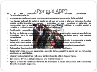 ¿Por qué ABP? En el ser humano es algo innato resolver problemas.  Permite al estudiante:  Involucrarse en el proceso de transformación creadora, consciente de la realidad. La riqueza cultural del entorno social en el que se forma el alumno, relaciona hombre -medio ambiente-cultura – valores - creencias, lo que  conlleva a potenciar su compromiso con la realidad, permitiéndole encontrar y viabilizar el cambio social al considerar la idiosincrasia e identidad cultural del entorno. Codificación y decodificación permanente de la realidad.  Ser los verdaderos protagonistas y gestores del proceso educativo, creando condiciones favorables para la profundización de los contenidos, sentidos como sus propias necesidades.  Descubrir y desarrollar potencialidades personales, favoreciendo la autonomía a través de las reflexiones sobre la forma en cómo construyen sus propios aprendizajes. Identificar necesidades individuales de aprendizaje, fomentando el autoaprendizaje.  Autoevaluar la adquisición de habilidades, competencias y actitudes.  Desarrollar otras áreas de aprendizaje además del cognoscitivo, como son las referentes a actitudes y habilidades.  Integrar varias disciplinas y abordar contenidos más allá de los previstos.  Seleccionar diversas soluciones para una misma situación.  Aplicar el método científico y la toma de decisiones a través del análisis crítico derivado de un hecho real o supuesto. 