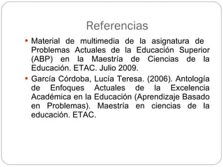 Referencias Material de multimedia de la asignatura de  Problemas Actuales de la Educación Superior (ABP) en la Maestría de Ciencias de la Educación. ETAC. Julio 2009. García Córdoba, Lucía Teresa. (2006). Antología de Enfoques Actuales de la Excelencia Académica en la Educación (Aprendizaje Basado en Problemas). Maestría en ciencias de la educación. ETAC. 