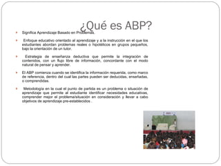 ¿Qué es ABP? Significa Aprendizaje Basado en Problemas. Enfoque educativo orientado al aprendizaje y a la instrucción en el que los estudiantes abordan problemas reales o hipotéticos en grupos pequeños, bajo la orientación de un tutor.  Estrategia de enseñanza deductiva que permite la integración de contenidos, con un flujo libre de información, concordante con el modo natural de pensar y aprender. El ABP comienza cuando se identifica la información requerida, como marco de referencia, dentro del cual las partes pueden ser deducidas, enseñadas, o comprendidas. Metodología en la cual el punto de partida es un problema o situación de aprendizaje que permite al estudiante identificar necesidades educativas, comprender mejor el problema/situación en consideración y llevar a cabo objetivos de aprendizaje pre-establecidos . 