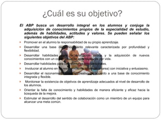 ¿Cuál es su objetivo?  El ABP busca un desarrollo integral en los alumnos y conjuga la adquisición de conocimientos propios de la especialidad de estudio, además de habilidades, actitudes y valores. Se pueden señalar los siguientes objetivos del ABP: Promover en el alumno la responsabilidad de su propio aprendizaje . Desarrollar una base de conocimiento relevante caracterizada por profundidad y flexibilidad. Desarrollar habilidades para la evaluación crítica y la adquisición de nuevos conocimientos con un compromiso de aprendizaje de por vida. Desarrollar habilidades para las relaciones interpersonales. Involucrar al alumno en un reto (problema, situación o tarea) con iniciativa y entusiasmo. Desarrollar el razonamiento eficaz y creativo de acuerdo a una base de conocimiento integrada y flexible. Monitorear la existencia de objetivos de aprendizaje adecuados al nivel de desarrollo de los alumnos. Orientar la falta de conocimiento y habilidades de manera eficiente y eficaz hacia la búsqueda de la mejora. Estimular el desarrollo del sentido de colaboración como un miembro de un equipo para alcanzar una meta común. 