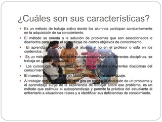 ¿ Cuáles son sus características? Es un método de trabajo activo donde los alumnos participan constantemente en la adquisición de su conocimiento. El método se orienta a la solución de problemas que son seleccionados o diseñados para lograr el aprendizaje de ciertos objetivos de conocimiento. El aprendizaje se centra en el alumno y no en el profesor o sólo en los contenidos. Es un método que estimula el trabajo colaborativo en diferentes disciplinas, se trabaja en grupos pequeños. Los cursos con este modelo de trabajo se abren a diferentes disciplinas del conocimiento. El maestro se convierte en un facilitador o tutor del aprendizaje. Al trabajar con el ABP la actividad gira en torno a la discusión de un problema y el aprendizaje surge de la experiencia de trabajar sobre ese problema, es un método que estimula el autoaprendizaje y permite la práctica del estudiante al enfrentarlo a situaciones reales y a identificar sus deficiencias de conocimiento. 