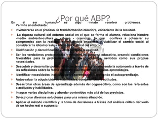 ¿Por qué ABP? En el ser humano es algo innato resolver problemas.  Permite al estudiante:  Involucrarse en el proceso de transformación creadora, consciente de la realidad. La riqueza cultural del entorno social en el que se forma el alumno, relaciona hombre -medio ambiente-cultura – valores - creencias, lo que  conlleva a potenciar su compromiso con la realidad, permitiéndole encontrar y viabilizar el cambio social al considerar la idiosincrasia e identidad cultural del entorno. Codificación y decodificación permanente de la realidad.  Ser los verdaderos protagonistas y gestores del proceso educativo, creando condiciones favorables para la profundización de los contenidos, sentidos como sus propias necesidades.  Descubrir y desarrollar potencialidades personales, favoreciendo la autonomía a través de las reflexiones sobre la forma en cómo construyen sus propios aprendizajes. Identificar necesidades individuales de aprendizaje, fomentando el autoaprendizaje.  Autoevaluar la adquisición de habilidades, competencias y actitudes.  Desarrollar otras áreas de aprendizaje además del cognoscitivo, como son las referentes a actitudes y habilidades.  Integrar varias disciplinas y abordar contenidos más allá de los previstos.  Seleccionar diversas soluciones para una misma situación.  Aplicar el método científico y la toma de decisiones a través del análisis crítico derivado de un hecho real o supuesto. 
