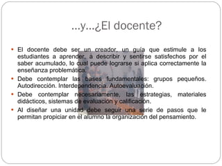 … y…¿El docente? El docente debe ser un creador, un guía que estimule a los estudiantes a aprender, a describir y sentirse satisfechos por el saber acumulado, lo cual puede lograrse si aplica correctamente la enseñanza problemática. Debe contemplar las bases fundamentales: grupos pequeños. Autodirección. Interdependencia. Autoevaluación. Debe contemplar necesariamente, las estrategias, materiales didácticos, sistemas de evaluación y calificación. Al diseñar una unidad debe seguir una serie de pasos que le permitan propiciar en el alumno la organización del pensamiento. 