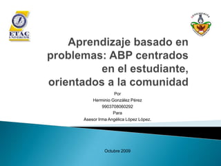 Aprendizaje basado en problemas: ABP centrados en el estudiante, orientados a la comunidad Por  Herminio González Pérez 9903708060292 Para  Asesor Irma Angélica López López. Octubre 2009 