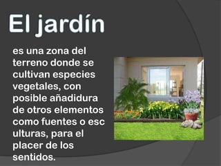 es una zona del
terreno donde se
cultivan especies
vegetales, con
posible añadidura
de otros elementos
como fuentes o esc
ulturas, para el
placer de los
sentidos.
 