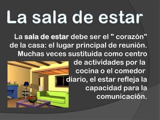 La sala de estar debe ser el " corazón"
de la casa: el lugar principal de reunión.
  Muchas veces sustituida como centro
                    de actividades por la
                     cocina o el comedor
                  diario, el estar refleja la
                        capacidad para la
                            comunicación.
 