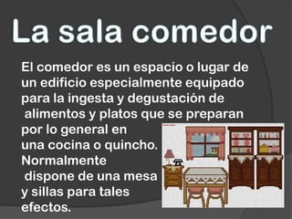 El comedor es un espacio o lugar de
un edificio especialmente equipado
para la ingesta y degustación de
alimentos y platos que se preparan
por lo general en
una cocina o quincho.
Normalmente
dispone de una mesa
y sillas para tales
efectos.
 