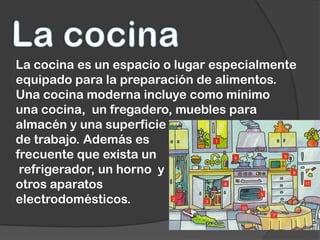 La cocina es un espacio o lugar especialmente
equipado para la preparación de alimentos.
Una cocina moderna incluye como mínimo
una cocina, un fregadero, muebles para
almacén y una superficie
de trabajo. Además es
frecuente que exista un
 refrigerador, un horno y
otros aparatos
electrodomésticos.
 