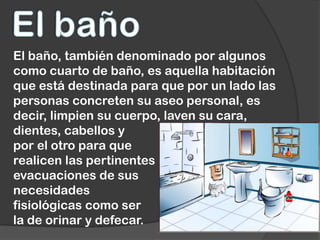 El baño, también denominado por algunos
como cuarto de baño, es aquella habitación
que está destinada para que por un lado las
personas concreten su aseo personal, es
decir, limpien su cuerpo, laven su cara,
dientes, cabellos y
por el otro para que
realicen las pertinentes
evacuaciones de sus
necesidades
fisiológicas como ser
la de orinar y defecar.
 