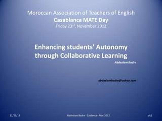 Moroccan Association of Teachers of English
                    Casablanca MATE Day
                      Friday 23rd, November 2012



             Enhancing students’ Autonomy
             through Collaborative Learning
                                                                   Abdeslam Badre




                                                      abdeslambadre@yahoo.com




11/23/12                   Abdeslam Badre - Cablanca - Nov. 2012                    pic1
 