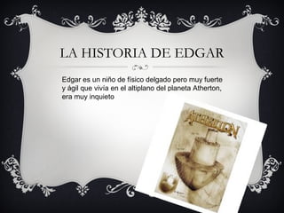 LA HISTORIA DE EDGAR
Edgar es un niño de físico delgado pero muy fuerte
y ágil que vivía en el altiplano del planeta Atherton,
era muy inquieto

 