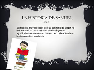 LA HISTORIA DE SAMUEL
Samuel era muy delgado, pero al contrario de Edgar no
era fuerte el se pasaba todos los días leyendo,
ayudándole a su mama en la casa del poder situada en
las tierras altas de Atherton

 