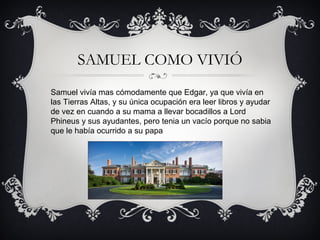 SAMUEL COMO VIVIÓ
Samuel vivía mas cómodamente que Edgar, ya que vivía en
las Tierras Altas, y su única ocupación era leer libros y ayudar
de vez en cuando a su mama a llevar bocadillos a Lord
Phineus y sus ayudantes, pero tenia un vacío porque no sabia
que le había ocurrido a su papa

 