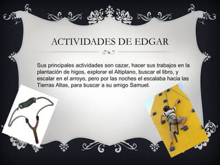 ACTIVIDADES DE EDGAR
Sus principales actividades son cazar, hacer sus trabajos en la
plantación de higos, explorar el Altiplano, buscar el libro, y
escalar en el arroyo, pero por las noches el escalaba hacia las
Tierras Altas, para buscar a su amigo Samuel.

 