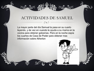 ACTIVIDADES DE SAMUEL
La mayor parte del día Samuel la pasa en su cuarto
leyendo, y de vez en cuando le ayuda a su mama en la
cocina para obtener golosinas. Pero en la noche espía
los cuartos de Casa de Poder para obtener mas
información sobre Atherton

 