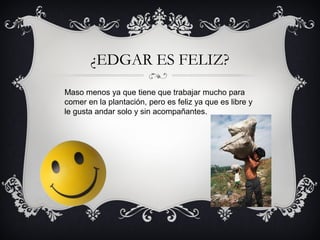 ¿EDGAR ES FELIZ?
Maso menos ya que tiene que trabajar mucho para
comer en la plantación, pero es feliz ya que es libre y
le gusta andar solo y sin acompañantes.

 