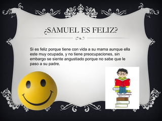 ¿SAMUEL ES FELIZ?
Si es feliz porque tiene con vida a su mama aunque ella
este muy ocupada, y no tiene preocupaciones, sin
embargo se siente angustiado porque no sabe que le
paso a su padre.

 