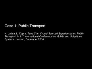 Case 1: Public Transport
N. Lathia, L. Capra. Tube Star: Crowd-Sourced Experiences on Public
Transport. In 11th
International Conference on Mobile and Ubiquitous
Systems. London, December 2014.
 