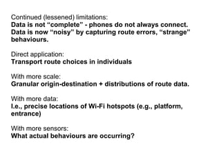 Continued (lessened) limitations:
Data is not “complete” - phones do not always connect.
Data is now “noisy” by capturing route errors, “strange”
behaviours.
Direct application:
Transport route choices in individuals
With more scale:
Granular origin-destination + distributions of route data.
With more data:
I.e., precise locations of Wi-Fi hotspots (e.g., platform,
entrance)
With more sensors:
What actual behaviours are occurring?
 