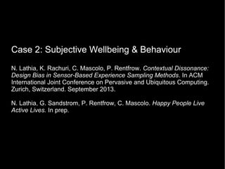 Case 2: Subjective Wellbeing & Behaviour
N. Lathia, K. Rachuri, C. Mascolo, P. Rentfrow. Contextual Dissonance:
Design Bias in Sensor-Based Experience Sampling Methods. In ACM
International Joint Conference on Pervasive and Ubiquitous Computing.
Zurich, Switzerland. September 2013.
N. Lathia, G. Sandstrom, P. Rentfrow, C. Mascolo. Happy People Live
Active Lives. In prep.
 