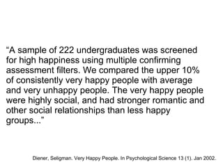 “A sample of 222 undergraduates was screened
for high happiness using multiple confirming
assessment filters. We compared the upper 10%
of consistently very happy people with average
and very unhappy people. The very happy people
were highly social, and had stronger romantic and
other social relationships than less happy
groups...”
Diener, Seligman. Very Happy People. In Psychological Science 13 (1). Jan 2002.
 