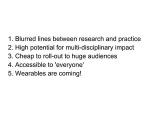 1. Blurred lines between research and practice
2. High potential for multi-disciplinary impact
3. Cheap to roll-out to huge audiences
4. Accessible to 'everyone'
5. Wearables are coming!
 