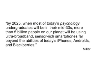 “by 2025, when most of today’s psychology
undergraduates will be in their mid-30s, more
than 5 billion people on our planet will be using
ultra-broadband, sensor-rich smartphones far
beyond the abilities of today’s iPhones, Androids,
and Blackberries.”
Miller
 